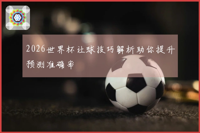 2026世界杯让球技巧解析助你提升预测准确率
